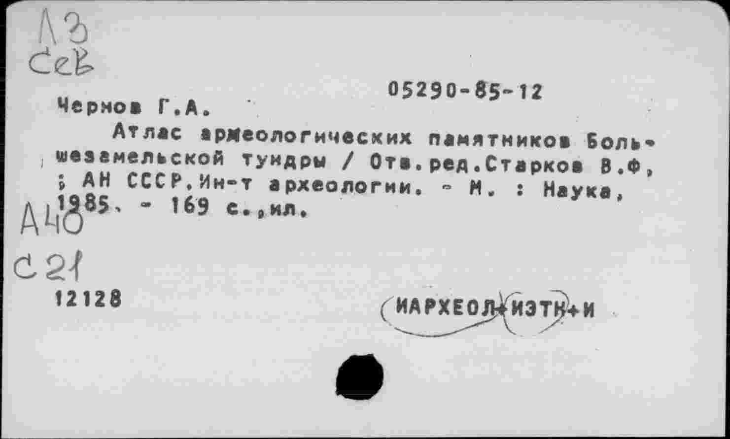 ﻿Черно* Г.А.
05290-85-Î2
Атлас армеологичесхих памятников Боль-“вУиМ^лСКОЙ ТУНДР« / От*, ред.Старко* В.Ф, » АН СССР,Ин-т археологии. - М. ; Натка
ДІЙ85-
0 2-f
»2128
(ИАРХЕО/Ј^ИЗтЈ^Н